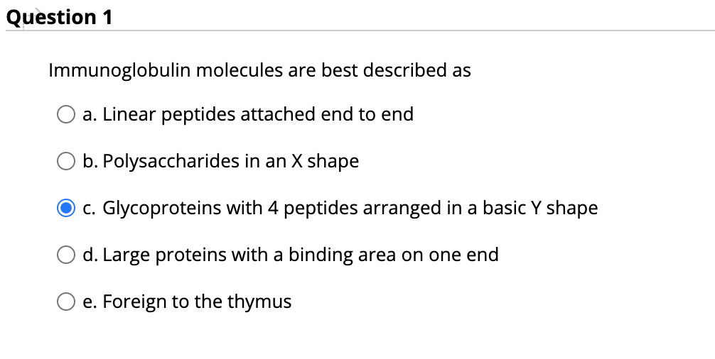Question 1
Immunoglobulin molecules are best described as
a. Linear peptides attached end to end
b. Polysaccharides in an X shape
c. Glycoproteins with 4 peptides arranged in a basic Y shape
O d. Large proteins with a binding area on one end
O e. Foreign to the thymus