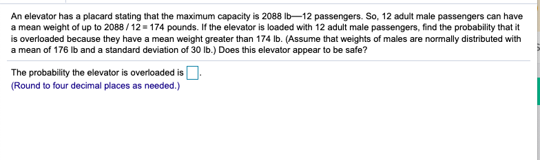 An elevator has a placard stating that the maximum capacity is 2088 Ib-12 passengers. So, 12 adult male passengers can have
a mean weight of up to 2088 / 12 = 174 pounds. If the elevator is loaded with 12 adult male passengers, find the probability that it
is overloaded because they have a mean weight greater than 174 Ib. (Assume that weights of males are normally distributed with
a mean of 176 Ib and a standard deviation of 30 lb.) Does this elevator appear to be safe?
The probability the elevator is overloaded is
(Round to four decimal places as needed.)
