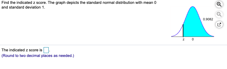 Find the indicated z score. The graph depicts the standard normal distribution with mean 0
and standard deviation 1.
0.9082
The indicated z score is
(Round to two decimal places as needed.)
