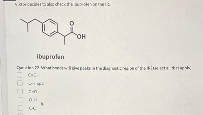 Viktor decides to also check the ibuprofen on the IR.
HO,
ibuprofen
Question 22. What bonds will give peaks in the diagnostic region of the IR? (select all that apply)
C=C-H
C-H, sp3
C=O
O-H
C-C
