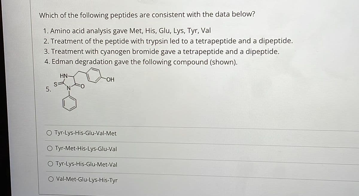 Which of the following peptides are consistent with the data below?
1. Amino acid analysis gave Met, His, Glu, Lys, Tyr, Val
2. Treatment of the peptide with trypsin led to a tetrapeptide and a dipeptide.
3. Treatment with cyanogen bromide gave a tetrapeptide and a dipeptide.
4. Edman degradation gave the following compound (shown).
HN-
HO-
O Tyr-Lys-His-Glu-Val-Met
O Tyr-Met-His-Lys-Glu-Val
O Tyr-Lys-His-Glu-Met-Val
O Val-Met-Glu-Lys-His-Tyr
5.
