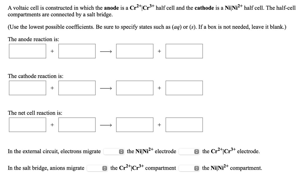2+
3+
A voltaic cell is constructed in which the anode is a Cr2*|Cr* half cell and the cathode is a Ni Ni?+ half cell. The half-cell
compartments are connected by a salt bridge.
(Use the lowest possible coefficients. Be sure to specify states such as (aq) or (s). If a box is not needed, leave it blank.)
The anode reaction is:
+
The cathode reaction is:
+
The net cell reaction is:
+
>
In the external circuit, electrons migrate
O the NiNi?+ electrode
e the Cr2*|Cr³+ electrode.
In the salt bridge, anions migrate
e
the Cr2*|Cr3+ compartment
e the NiNit compartment.
+
↑
