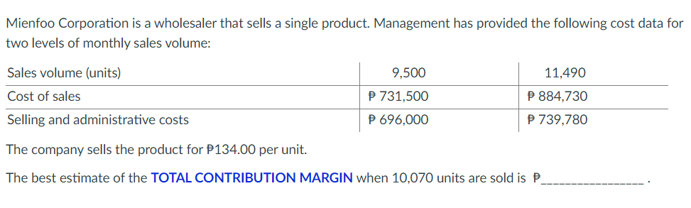 Mienfoo Corporation is a wholesaler that sells a single product. Management has provided the following cost data for
two levels of monthly sales volume:
Sales volume (units)
9,500
11,490
Cost of sales
P 731,500
P 884,730
Selling and administrative costs
P 696,000
P 739,780
The company sells the product for P134.00 per unit.
The best estimate of the TOTAL CONTRIBUTION MARGIN when 10,070 units are sold is P
