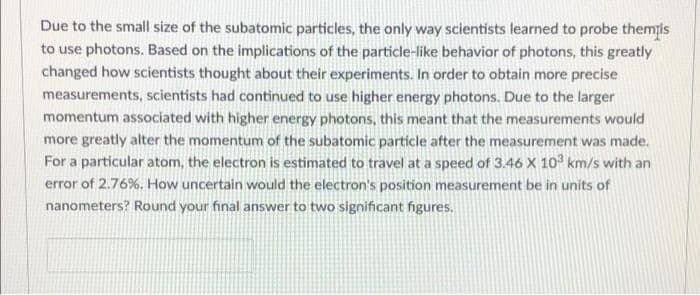 Due to the small size of the subatomic particles, the only way scientists learned to probe themis
to use photons. Based on the implications of the particle-like behavior of photons, this greatly
changed how scientists thought about their experiments. In order to obtain more precise
measurements, scientists had continued to use higher energy photons. Due to the larger
momentum associated with higher energy photons, this meant that the measurements would
more greatly alter the momentum of the subatomic particle after the measurement was made.
For a particular atom, the electron is estimated to travel at a speed of 3.46 X 10 km/s with an
error of 2.76%. How uncertain would the electron's position measurement be in units of
nanometers? Round your final answer to two significant figures.
