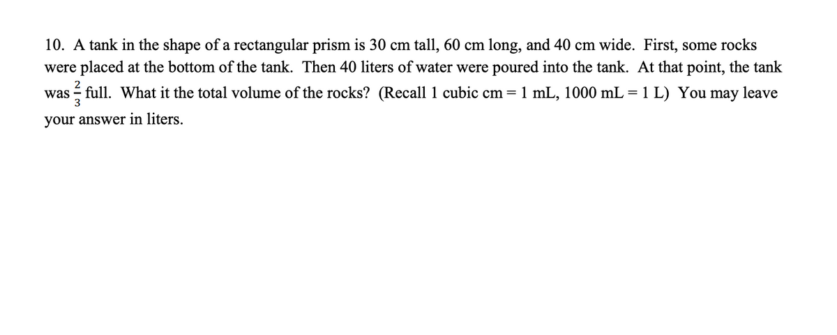 10. A tank in the shape of a rectangular prism is 30 cm tall, 60 cm long, and 40 cm wide. First, some rocks
were placed at the bottom of the tank. Then 40 liters of water were poured into the tank. At that point, the tank
2
was - full. What it the total volume of the rocks? (Recall 1 cubic cm
1 mL, 1000 mL = 1 L) You may leave
3
your answer in liters.
