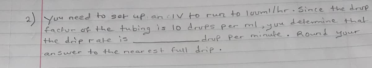 2)
You need to set iup. an civ to run to lorm!hr.Since the drp
factur of the tubing is lo drupS per ml
the drip rate is
determine that
you
drup Per minute. Round your
an Suer to the near est full drie.
