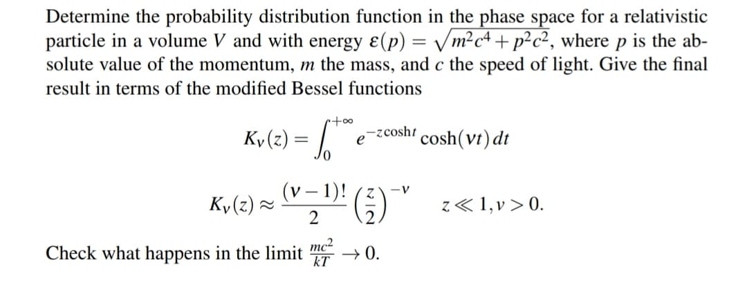Determine the probability distribution function in the phase space for a relativistic
particle in a volume V and with energy ε(p) = √√√/m²c²+p²c², where p is the ab-
solute value of the momentum, m the mass, and c the speed of light. Give the final
result in terms of the modified Bessel functions
r+∞
Ky (z) = ™
(v-1)!
2
-zcosht
e cosh (vt) dt
Ky(z) ~
Check what happens in the limit ² →0.
mc²
kT
z<< 1,v> 0.