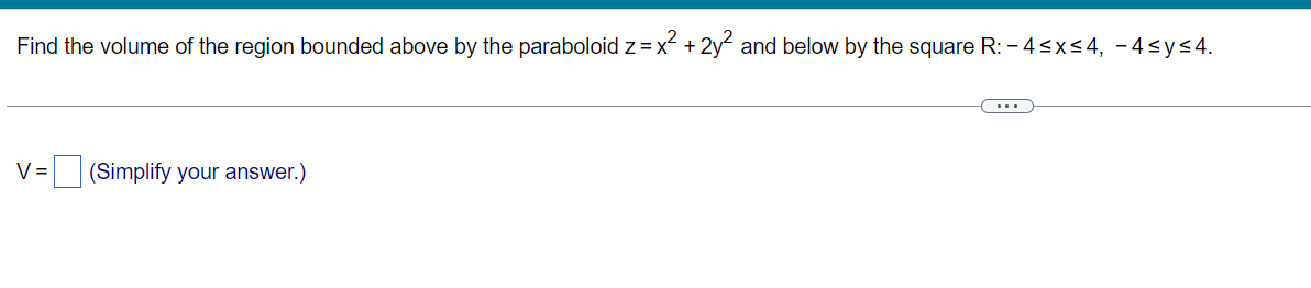 Find the volume of the region bounded above by the paraboloid z = x² + 2y² and below by the square R: -4≤x≤4, -4≤y≤4.
V = (Simplify your answer.)
