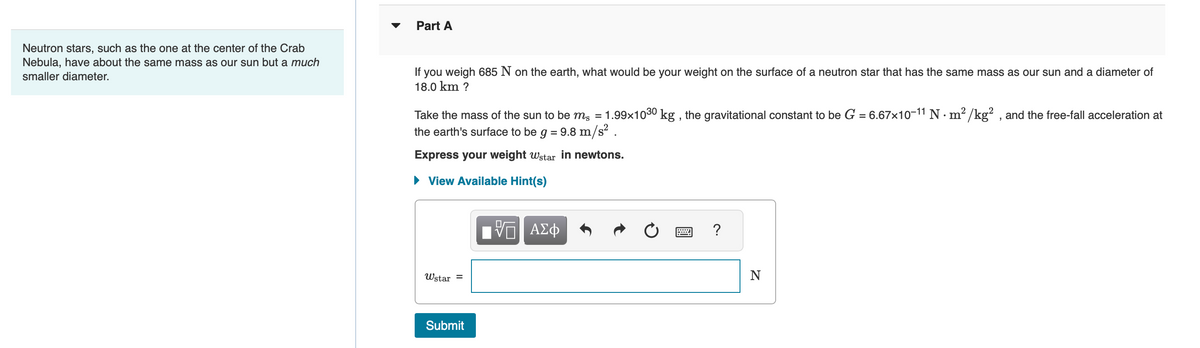 Neutron stars, such as the one at the center of the Crab
Nebula, have about the same mass as our sun but a much
smaller diameter.
Part A
If you weigh 685 N on the earth, what would be your weight on the surface of a neutron star that has the same mass as our sun and a diameter of
18.0 km ?
Take the mass of the sun to be m² = 1.99×10³0 kg, the gravitational constant to be G = 6.67×10-11 N · m²/kg², and the free-fall acceleration at
the earth's surface to be g = 9.8 m/s² .
Express your weight wstar in newtons.
View Available Hint(s)
Wstar
=
Submit
5 ΑΣΦ
?
N