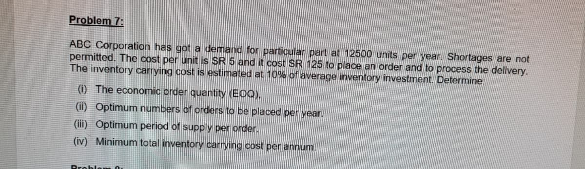 Problem 7:
ABC Corporation has got a demand for particular part at 12500 units per year. Shortages are not
permitted. The cost per unit is SR 5 and it cost SR 125 to place an order and to process the delivery.
The inventory carrying cost is estimated at 10% of average inventory investment. Determine:
(i) The economic order quantity (EOQ),
(ii) Optimum numbers of orders to be placed per year
(iii) Optimum period of supply per order.
(iv) Minimum total inventory carrying cost per annum.
Problom 0.
