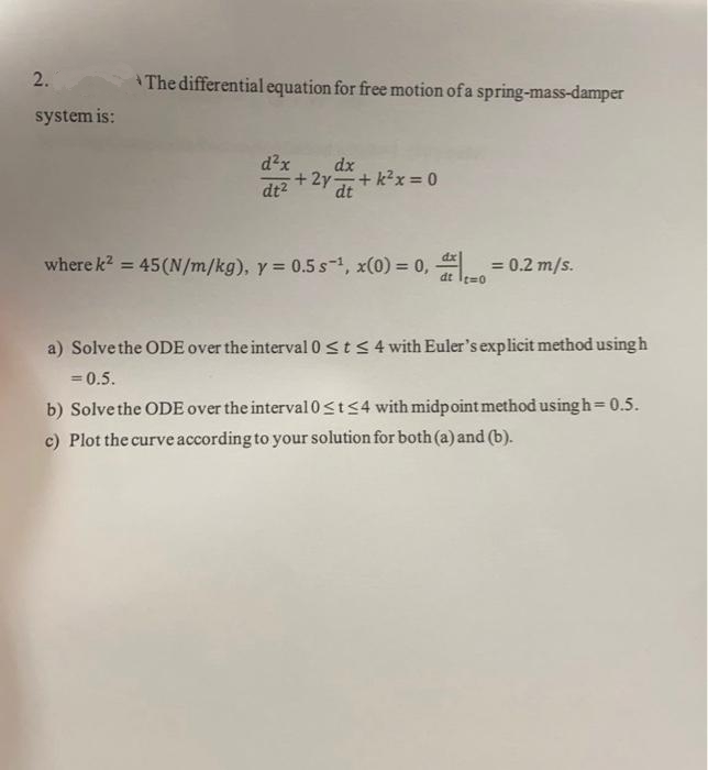 2.
The differentialequation for free motion of a spring-mass-damper
system is:
d²x
dx
dt2
+2y +k2x= 0
dt
where k? = 45(N/m/kg), y = 0.5 s-1, x(0) = 0,
= 0.2 m/s.
%3D
%3D
dt Ies0
a) Solve the ODE over the interval 0st<4 with Euler's explicit method using h
= 0.5.
b) Solve the ODE over the interval0sts4 with midpoint method using h=0.5.
c) Plot the curve according to your solution for both (a) and (b).
