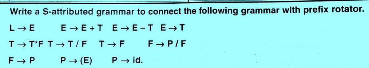 Write a S-attributed grammar to connect the following grammar with prefix rotator.
L- E
E → E + T E →E -TE-→T
T- T*F T-→T/F
T - F
F- P/F
F - P
P → (E)
P → id.
