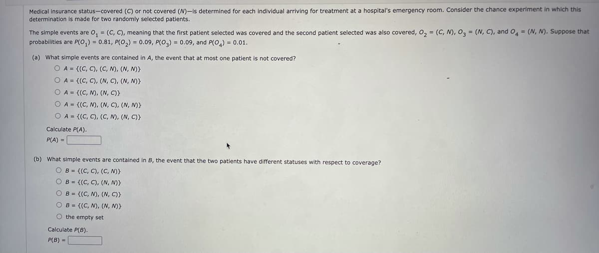 Medical insurance status-covered (C) or not covered (N)-is determined for each individual arriving for treatment at a hospital's emergency room. Consider the chance experiment in which this
determination is made for two randomly selected patients.
The simple events are o, = (C, C), meaning that the first patient selected was covered and the second patient selected was also covered, o, = (C, N), 0, = (N, C), and O4 = (N, N). Suppose that
probabilities are P(0,) = 0.81, P(O,) = 0.09, P(0,) = 0.09, and P(0,) = 0.01.
(a) What simple events are contained in A, the event that at most one patient is not covered?
O A = {(C, C), (C, N), (N, N)}
O A = {(C, C), (N, C), (N, N)}
O A = {(C, N), (N, C)}
O A = {(C, N), (N, C), (N, N)}
O A = {(C, C), (C, N), (N, C)}
Calculate P(A).
P(A) =
(b) What simple events are contained in B, the event that the two patients have different statuses with respect to coverage?
O B = {(C, C), (C, N)}
O B = {(C, C), (N, N)}
O B = {(C, N), (N, C)}
O B = {(C, N), (N, N)}
O the empty set
Calculate P(B).
P(B) =
