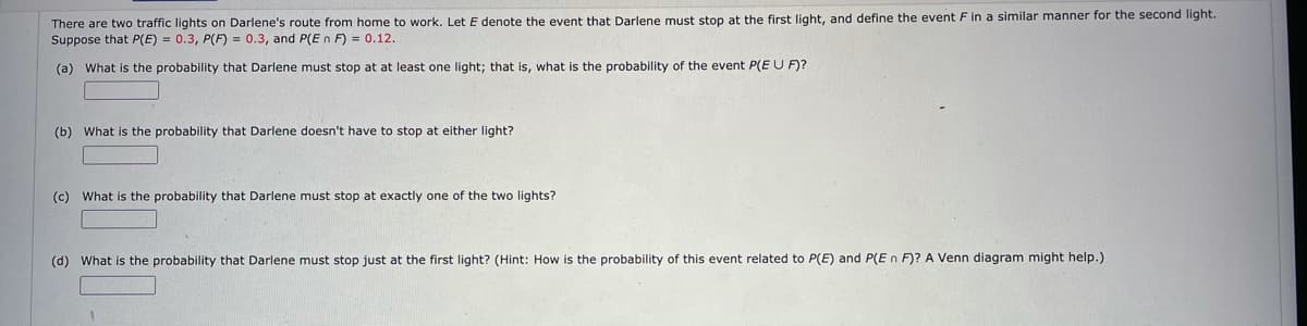 There are two traffic lights on Darlene's route from home to work. Let E denote the event that Darlene must stop at the first light, and define the event F in a similar manner for the second light.
Suppose that P(E) = 0.3, P(F) = 0.3, and P(En F) = 0.12.
(a) What is the probability that Darlene must stop at at least one light; that is, what is the probability of the event P(E U F)?
(b) What is the probability that Darlene doesn't have to stop at either light?
(c) What is the probability that Darlene must stop at exactly one of the two lights?
(d) What is the probability that Darlene must stop just at the first light? (Hint: How is the probability of this event related to P(E) and P(E n F)? A Venn diagram might help.)
