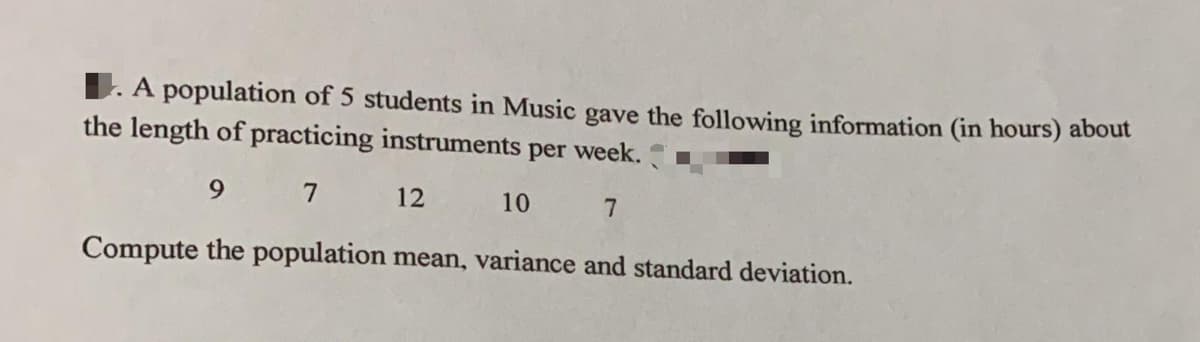 1. A population of 5 students in Music gave the following information (in hours) about
the length of practicing instruments per week.
9 7
12
10
7
Compute the population mean, variance and standard deviation.
