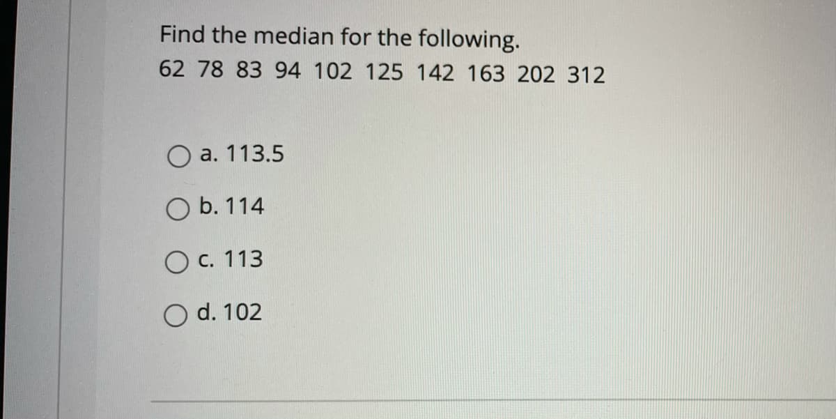 Find the median for the following.
62 78 83 94 102 125 142 163 202 312
а. 113.5
O b. 114
O c. 113
O d. 102
