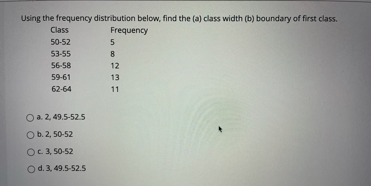 Using the frequency distribution below, find the (a) class width (b) boundary of first class.
Class
Frequency
50-52
53-55
8.
56-58
12
59-61
13
62-64
11
O a. 2, 49.5-52.5
O b. 2, 50-52
O c. 3, 50-52
O d. 3, 49.5-52.5
