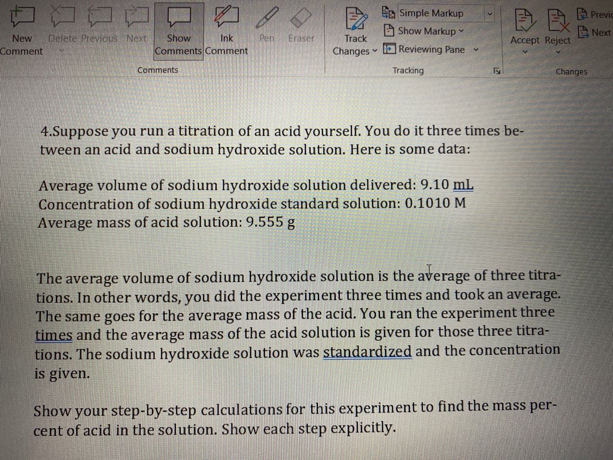 Le Simple Markup
A Previc
Show Markup
A Next
Delete Previous Next
Eraser
Pen
Comments Comment
New
Show
Ink
Track
Accept Reject
Comment
Changes Reviewing Pane
Comments
Tracking
Changes
4.Suppose you run a titration of an acid yourself. You do it three times be-
tween an acid and sodium hydroxide solution. Here is some data:
Average volume of sodium hydroxide solution delivered: 9.10 mL
Concentration of sodium hydroxide standard solution: 0.1010 M
Average mass of acid solution: 9.555 g
The average volume of sodium hydroxide solution is the average of three titra-
tions. In other words, you did the experiment three times and took an average.
The same goes for the average mass of the acid. You ran the experiment three
times and the average mass of the acid solution is given for those three titra-
tions. The sodium hydroxide solution was standardized and the concentration
is given.
Show your step-by-step calculations for this experiment to find the mass per-
cent of acid in the solution. Show each step explicitly.
A
