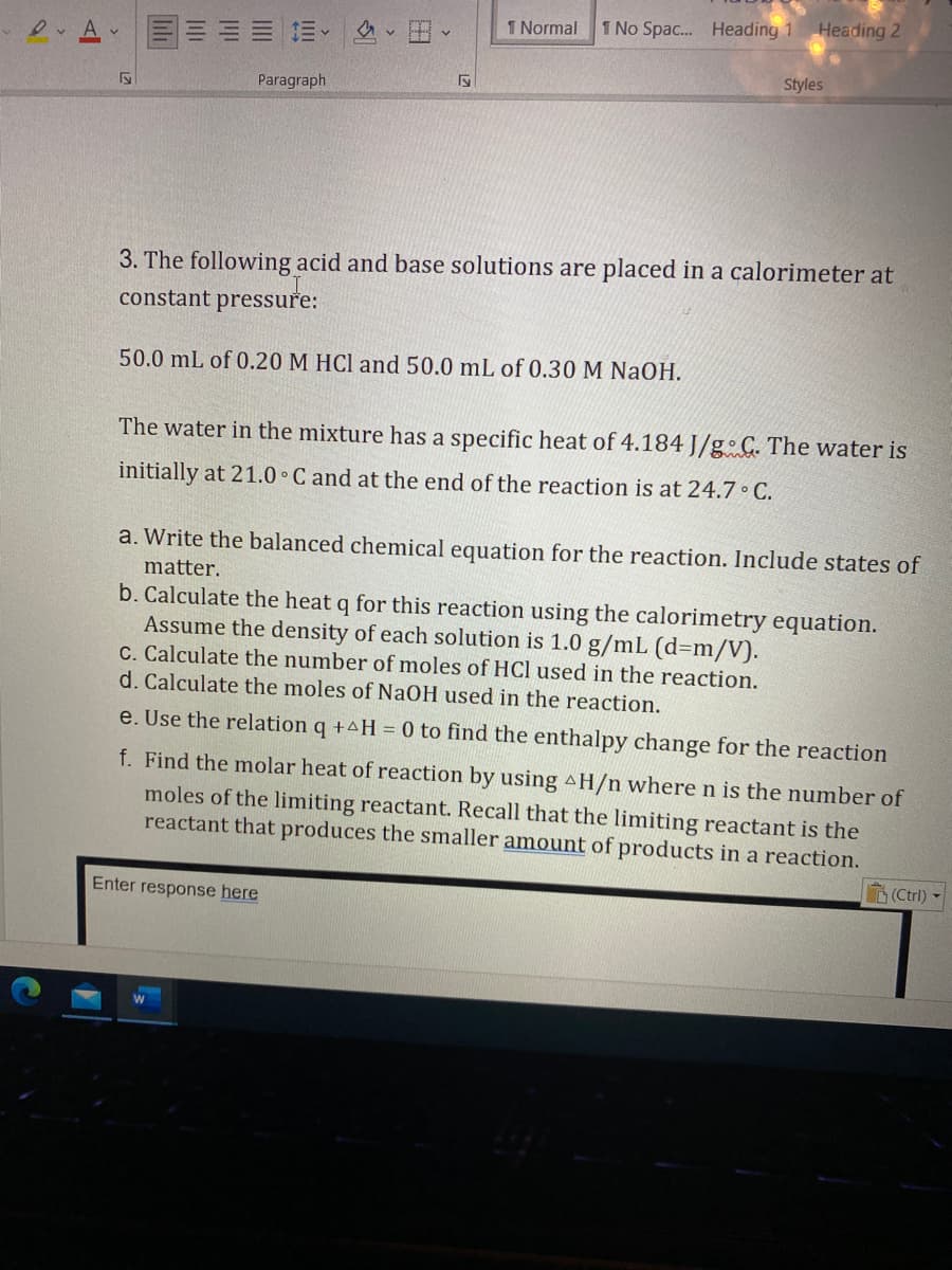 1 Normal
1 No Spac. Heading 1
Heading 2
三、
Styles
Paragraph
3. The following acid and base solutions are placed in a calorimeter at
constant pressure:
50.0 mL of 0.20 M HCl and 50.0 mL of 0.30 M NaOH.
The water in the mixture has a specific heat of 4.184 J/g C. The water is
initially at 21.0 C and at the end of the reaction is at 24.7 C.
a. Write the balanced chemical equation for the reaction. Include states of
matter.
b. Calculate the heat q for this reaction using the calorimetry equation.
Assume the density of each solution is 1.0 g/mL (d3m/V).
C. Calculate the number of moles of HCl used in the reaction.
d. Calculate the moles of NaOH used in the reaction.
e. Use the relation q +4H = 0 to find the enthalpy change for the reaction
f. Find the molar heat of reaction by using AH/n where n is the number of
moles of the limiting reactant. Recall that the limiting reactant is the
reactant that produces the smaller amount of products in a reaction.
(Ctrl) -
Enter response here
