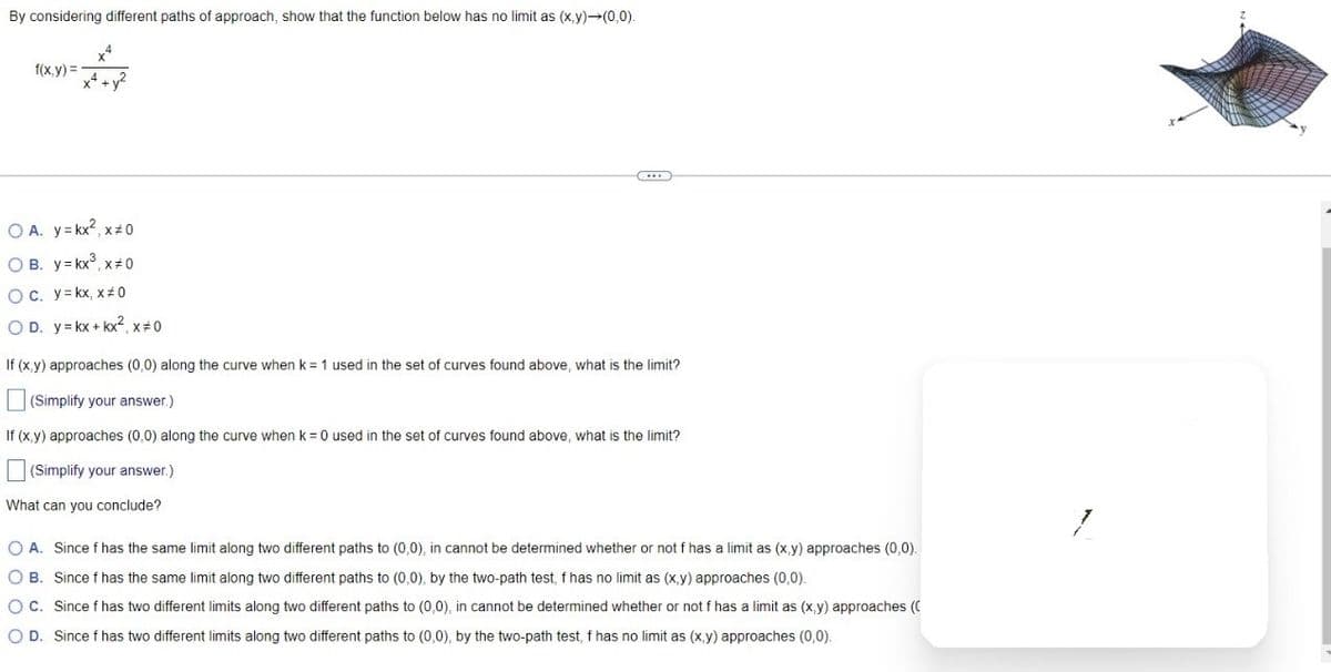 By considering different paths of approach, show that the function below has no limit as (x,y)→(0,0).
f(x,y)=
x4
OA. y=kx², x=0
OB. y=kx³, x 0
OC. y=kx, x#0
OD. y = kx + kx², x=0
If (x,y) approaches (0,0) along the curve when k = 1 used in the set of curves found above, what is the limit?
(Simplify your answer.)
If (x,y) approaches (0,0) along the curve when k = 0 used in the set of curves found above, what is the limit?
(Simplify your answer.)
What can you conclude?
O A. Since f has the same limit along two different paths to (0,0), in cannot be determined whether or not f has a limit as (x,y) approaches (0,0).
OB. Since f has the same limit along two different paths to (0,0), by the two-path test, f has no limit as (x,y) approaches (0,0).
OC. Since f has two different limits along two different paths to (0,0), in cannot be determined whether or not f has a limit as (x,y) approaches
O D. Since f has two different limits along two different paths to (0,0), by the two-path test, f has no limit as (x,y) approaches (0,0).