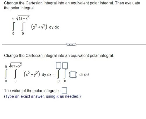 Change the Cartesian integral into an equivalent polar integral. Then evaluate
the polar integral.
9 √81-x2²
IT
S S (x² + y²) dy dx
0
0
***
Change the Cartesian integral into an equivalent polar integral.
9 √81-x²
S S (x² + y²) dy dx = O dr de
00
S
00
0 0
The value of the polar integral is
(Type an exact answer, using as needed.)
