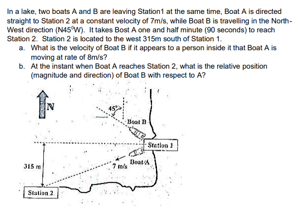 In a lake, two boats A and B are leaving Station1 at the same time, Boat A is directed
straight to Station 2 at a constant velocity of 7m/s, while Boat B is travelling in the North-
West direction (N45°W). It takes Bost A one and half minute (90 seconds) to reach
Station 2. Station 2 is located to the west 315m south of Station 1.
a. What is the velocity of Boat B if it appears to a person inside it that Boat A is
moving at rate of 8m/s?
b. At the instant when Boat A reaches Station 2, what is the relative position
(magnitude and direction) of Boat B with respect to A?
IN
Boat B
Stetion 1
Boat/A
7 m/s
315 m
Station 2.
