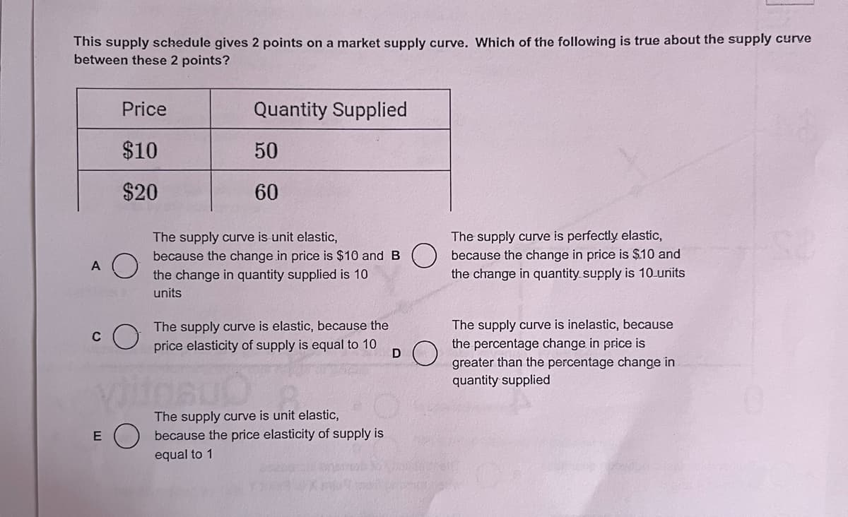 This supply schedule gives 2 points on a market supply curve. Which of the following is true about the supply curve
between these 2 points?
A
E
Price
$10
$20
Quantity Supplied
50
60
The supply curve is unit elastic,
because the change in price is $10 and B
the change in quantity supplied is 10
units
The supply curve is elastic, because the
price elasticity of supply is equal to 10
The supply curve is unit elastic,
because the price elasticity of supply is
equal to 1
D
The supply curve is perfectly elastic,
because the change in price is $.10 and
the change in quantity supply is 10 units
The supply curve is inelastic, because
the percentage change in price is
greater than the percentage change in
quantity supplied
Monta