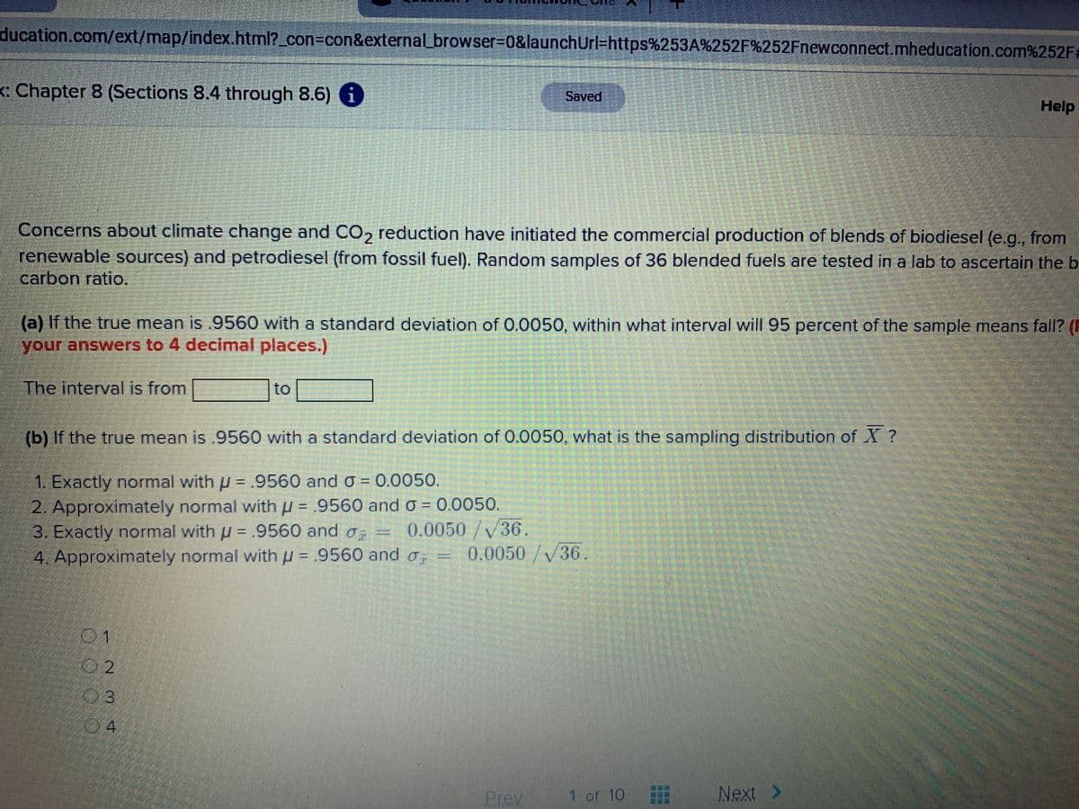 ducation.com/ext/map/index.html?_con%3Dcon&external_browser%3D0&launchUrl=https%253A%252F%252Fnewconnect.mheducation.com%252F#
: Chapter 8 (Sections 8.4 through 8.6) i
Saved
Help
Concerns about climate change and CO, reduction have initiated the commercial production of blends of biodiesel (e.g., from
renewable sources) and petrodiesel (from fossil fuel). Random samples of 36 blended fuels are tested in a lab to ascertain the b
carbon ratio.
(a) If the true mean is .9560 with a standard deviation of 0.0050, within what interval will 95 percent of the sample means fall? (F
your answers to 4 decimal places.)
The interval is from
to
(b) If the true mean is .9560 with a standard deviation of 0.0050, what is the sampling distribution of X?
1. Exactly normal with u = .9560 and o = 0.0050.
2. Approximately normal with u = .9560 and o = 0.0050.
3. Exactly normal with p = .9560 and o,
4. Approximately normal withu = .9560 and a;
%3D
0.0050/V36.
0.0050/V36.
%3D
%3D
201
02
03
04
Prev
1 of 10
Next>
