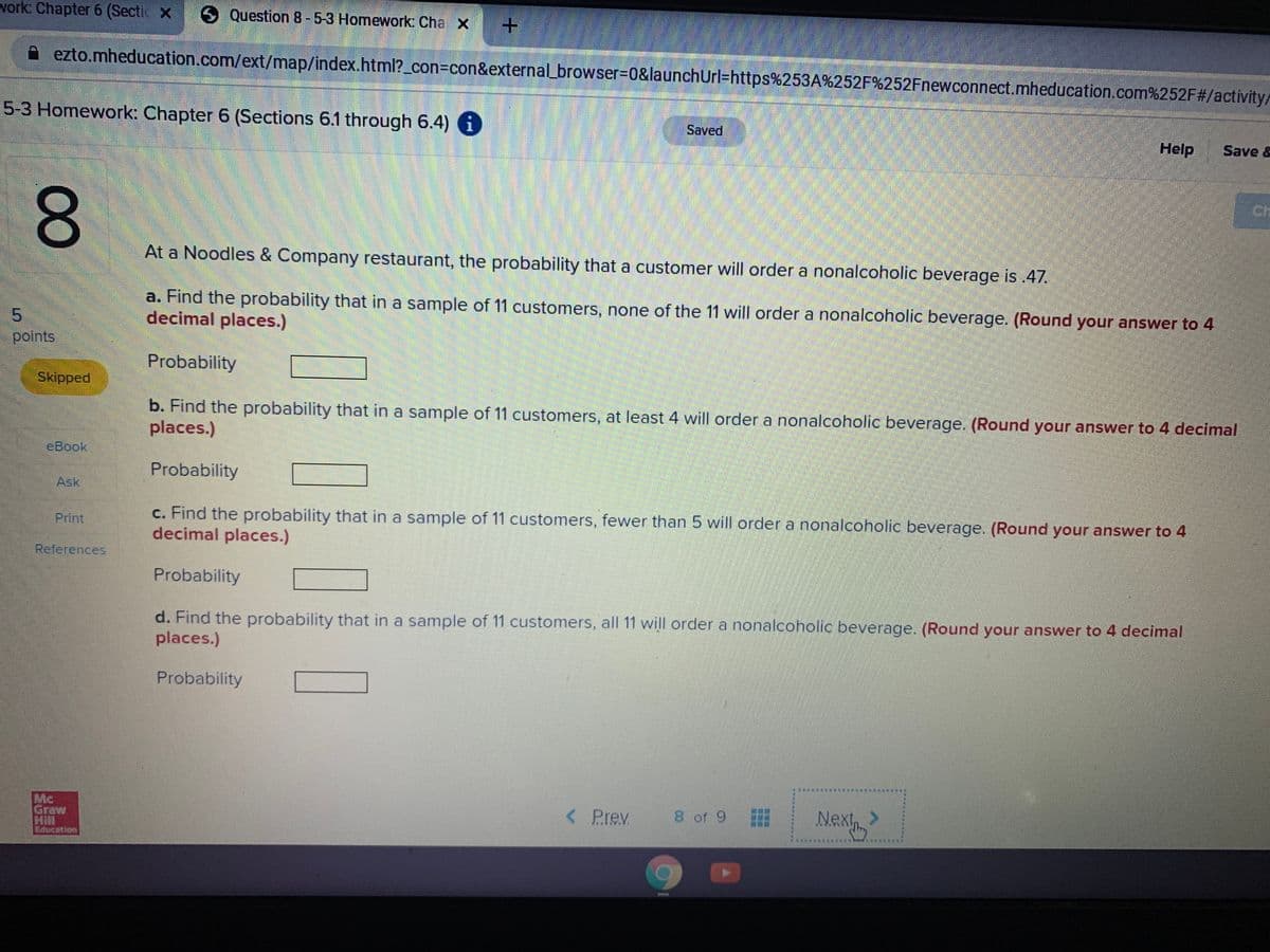 work: Chapter 6 (Secti x
SQuestion 8-5-3 Homework: Cha X
ezto.mheducation.com/ext/map/index.html?_con=con&external_browser=D0&launchUrl=https%253A%252F%252Fnewconnect.mheducation.com%252F#/activity/
5-3 Homework: Chapter 6 (Sections 6.1 through 6.4) 6
Saved
Help
Save &
Ch
8.
At a Noodles & Company restaurant, the probability that a customer will order a nonalcoholic beverage is 47.
a. Find the probability that in a sample of 11 customers, none of the 11 will order a nonalcoholic beverage. (Round your answer to 4
decimal places.)
5.
points
Probability
Skipped
b. Find the probability that in a sample of 11 customers, at least 4 will order a nonalcoholic beverage. (Round your answer to 4 decimal
places.)
eBook
Probability
Ask
c. Find the probability that in a sample of 11 customers, fewer than 5 will order a nonalcoholic beverage. (Round your answer to 4
decimal places.)
Print
References
Probability
d. Find the probability that in a sample of 11 customers, all 11 will order a nonalcoholic beverage. (Round your answer to 4 decimal
places.)
Probability
Mc
Graw
< Prev
8 of 9
Nex
Next, >
00
