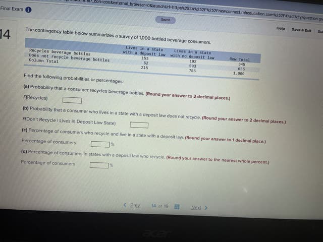 Con-con&external browser-0&launchUrl=https253A%252F%252Fnewconnect.mheducation.com252F/activity/question gre
Final Exam
Saved
Help
Save & Exit
Sul
The contingency table below summarizes a survey of 1,000 bottled beverage consumers.
14
Lives in a state
with a deposit law with no deposit law
Lives in a state
Recycles beverage bottles
Does not recycle beverage bottles
Column Total
153
62
215
ROw Total
345
655
1, 000
192
593
785
Find the following probabilities or percentages:
(a) Probability that a consumer recycles beverage bottles. (Round your answer to 2 decimal places.)
PRecycles)
(b) Probability that a consumer who lives in a state with a deposit law does not recycle. (Round your answer to 2 decimal places.)
ADon't Recycle I Lives in Deposit Law State)
(c) Percentage of consumers who recycle and live in a state with a deposit law. (Round your answer to 1 decimal place.)
Percentage of consumers
%
(d) Percentage of consumers in states with a deposit law who recycle. (Round your answer to the nearest whole percent.)
Percentage of consumers
< Prev
14 of 19
Next>
