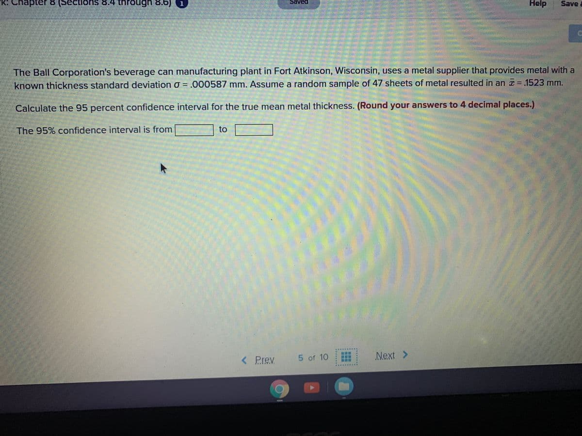 K: Chapter 8 Beetions 8.4 through8.6)
Help
Save a
1
The Ball Corporation's beverage can manufacturing plant in Fort Atkinson, Wisconsin, uses a metal supplier that provides metal with a
known thickness standard deviation O = .000587 mm. Assume a random sample of 47 sheets of metal resulted in an T-1523 mm.
Calculate the 95 percent confidence interval for the true mean metal thickness. (Round your answers to 4 decimal places.)
The 95% confidence interval is from
to
< Prev
5 of 10
Next>
