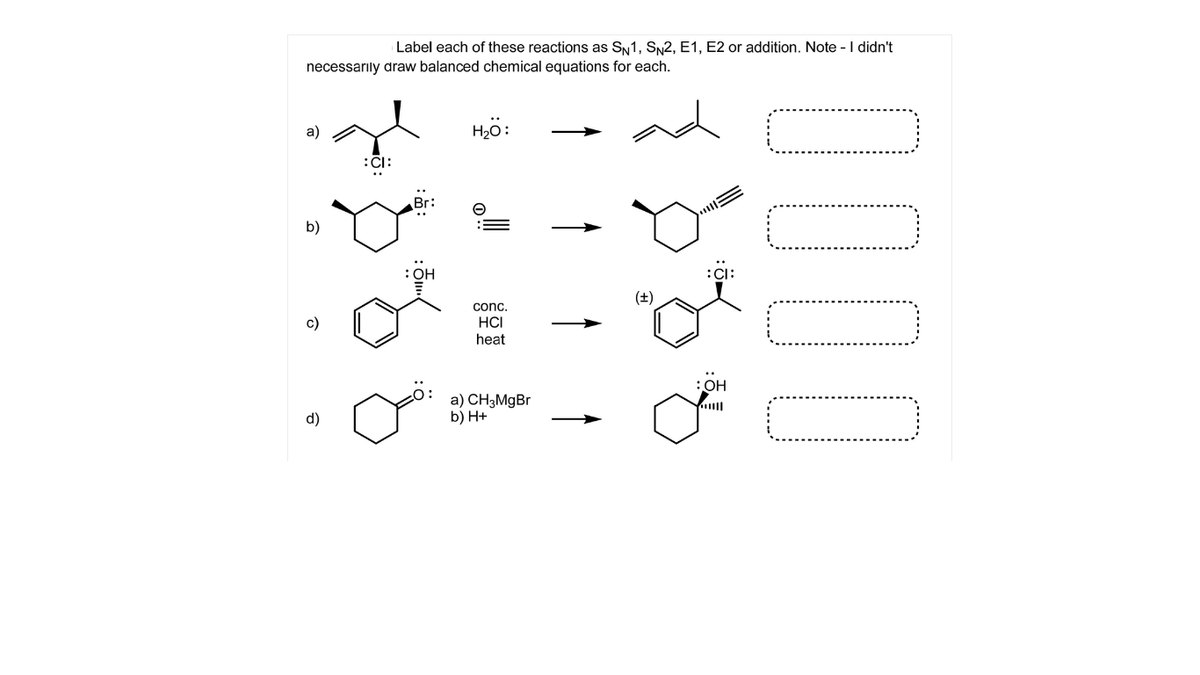 Label each of these reactions as SN1, SN2, E1, E2 or addition. Note -I didn't
necessarıly draw balanced chemical equations for each.
a)
Hö:
:CI:
Br:
b)
:OH
:CI:
(±)
conc.
c)
HCI
heat
:OH
a) CH3MgBr
b) H+
d)
