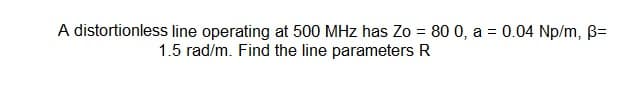 A distortionless line operating at 500 MHz has Zo = 80 0, a = 0.04 Np/m, B=
1.5 rad/m. Find the line parameters R
