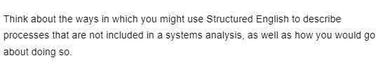 Think about the ways in which you might use Structured English to describe
processes that are not included in a systems analysis, as well as how you would go
about doing so.