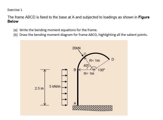 Exercise 1
The frame ABCD is fixed to the base at A and subjected to loadings as shown in Figure
Below
(a) Write the bending moment equations for the frame.
(b) Draw the bending moment diagram for frame ABCD, highlighting all the salient points.
20KN
R= 1m
5 kN/m
2.5 m
B--
40⁰
R= 1m
130⁰
O