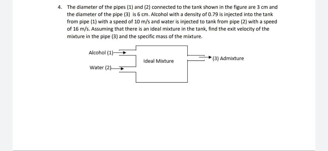 4. The diameter of the pipes (1) and (2) connected to the tank shown in the figure are 3 cm and
the diameter of the pipe (3) is 6 cm. Alcohol with a density of 0.79 is injected into the tank
from pipe (1) with a speed of 10 m/s and water is injected to tank from pipe (2) with a speed
of 16 m/s. Assuming that there is an ideal mixture in the tank, find the exit velocity of the
mixture in the pipe (3) and the specific mass of the mixture.
Alcohol (1)
(3) Admixture
Ideal Mixture
Water (2)