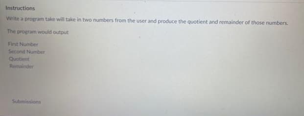 Instructions
Write a program take will take in two numbers from the user and produce the quotient and remainder of those numbers.
The program would output
First Number
Second Number
Quotient
Remainder
Submissions
