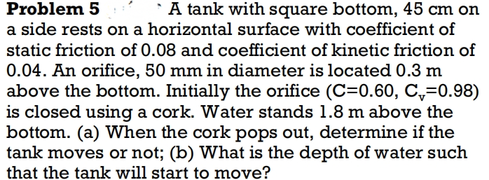 Problem 5
A tank with square bottom, 45 cm on
a side rests on a horizontal surface with coefficient of
static friction of 0.08 and coefficient of kinetic friction of
0.04. An orifice, 50 mm in diameter is located 0.3 m
above the bottom. Initially the orifice (C=0.60, C₁=0.98)
is closed using a cork. Water stands 1.8 m above the
bottom. (a) When the cork pops out, determine if the
tank moves or not; (b) What is the depth of water such
that the tank will start to move?