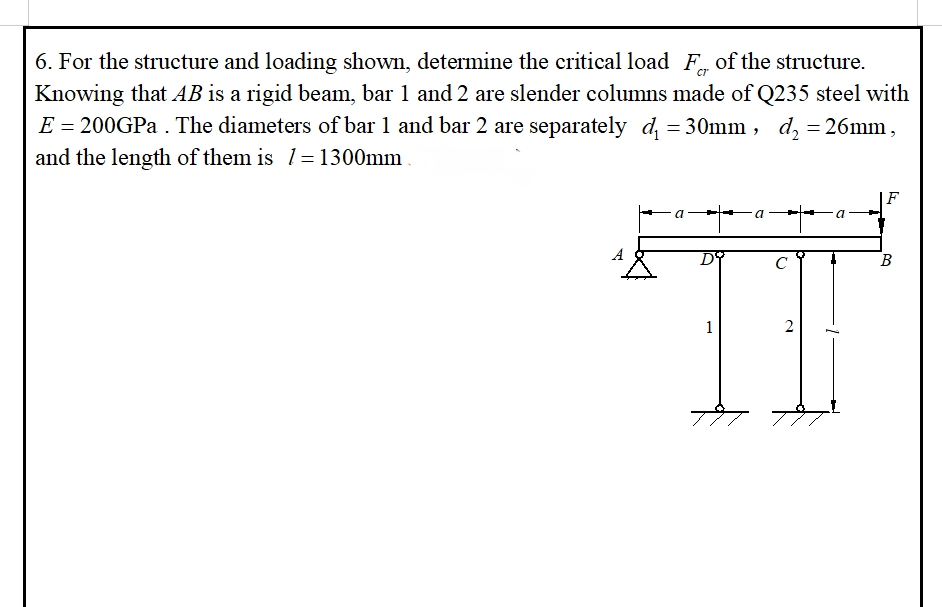 6. For the structure and loading shown, determine the critical load F of the structure.
Knowing that AB is a rigid beam, bar 1 and 2 are slender columns made of Q235 steel with
E = 200GPa . The diameters of bar 1 and bar 2 are separately d₁ = 30mm, d₂ = 26mm,
and the length of them is 1=1300mm
=;
F
с
1
2
B
