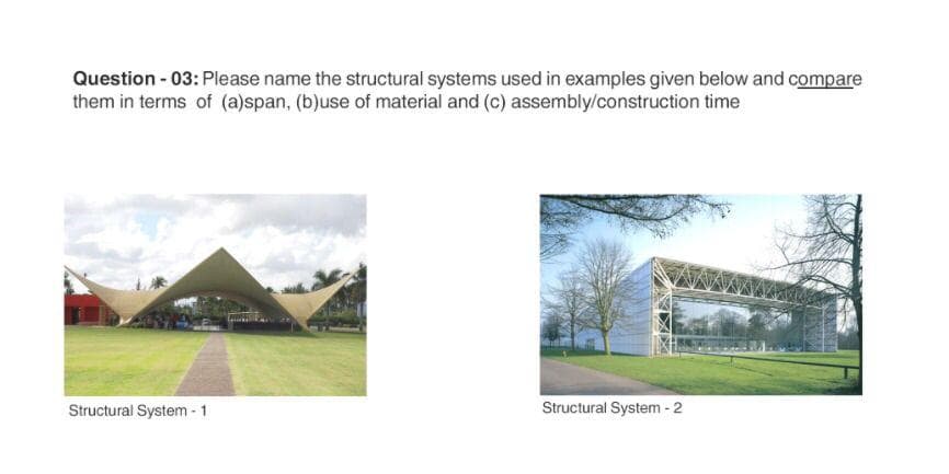 Question - 03: Please name the structural systems used in examples given below and compare
them in terms of (a)span, (b)use of material and (c) assembly/construction time
Structural System - 1.
Structural System - 2