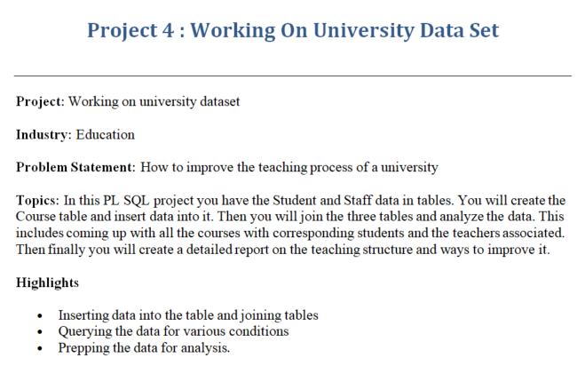 Project 4 : Working On University Data Set
Project: Working on university dataset
Industry: Education
Problem Statement: How to improve the teaching process of a university
Topics: In this PL SQL project you have the Student and Staff data in tables. You will create the
Course table and insert data into it. Then you will join the three tables and analyze the data. This
includes coming up with all the courses with corresponding students and the teachers associated.
Then finally you will create a detailed report on the teaching structure and ways to improve it.
Highlights
Inserting data into the table and joining tables
Querying the data for various conditions
Prepping the data for analysis.
