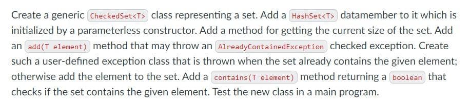 Create a generic CheckedSet<T> class representing a set. Add a HashSet<T> datamember to it which is
initialized by a parameterless constructor. Add a method for getting the current size of the set. Add
an add(T element) method that may throw an AlreadyContainedException checked exception. Create
such a user-defined exception class that is thrown when the set already contains the given element;
otherwise add the element to the set. Add a contains (T element) method returning a boolean that
checks if the set contains the given element. Test the new class in a main program.
