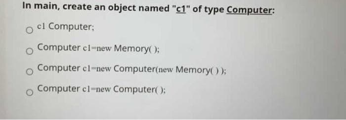 In main, create an object named "c1" of type Computer:
cl Computer;
Computer cl-new Memory();
Computer cl-new Computer(new Memory());
Computer cl-new Computer):

