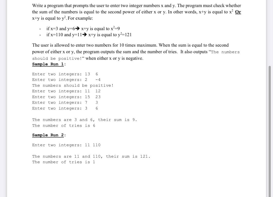 Write a program that prompts the user to enter two integer numbers x and y. The program must check whether
the sum of the numbers is equal to the second power of either x or y. In other words, x+y is equal to x Or
x+y is equal to y². For example:
if x=3 and y=6→ x+y is equal to x-9
if x=110 and y=11 x+y is equal to y-121
The user is allowed to enter two numbers for 10 times maximum. When the sum is equal to the second
power of either x or y, the program outputs the sum and the number of tries. It also outputs "The numbers
should be positive!“ when either x or y is negative.
Sample Run 1:
Enter two integers: 13
Enter two integers: 2
The numbers should be positive!
Enter two integers: 11
Enter two integers: 15
Enter two integers: 7
-4
12
23
3
Enter two integers: 3
6
The numbers are 3 and 6, their sum is 9.
The number of tries is 6
Sample Run 2:
Enter two integers: 11 110
The numbers are 11 and 110, their sum is 121.
The number of tries is 1
