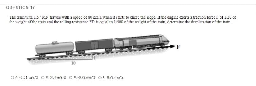 QUESTION 17
The train with 1.57 MN travels with a speed of 80 km'h when it starts to climb the slope. If the engine exerts a traction force F of 1/20 of
the weight of the train and the rolling resistance FD is equal to 1/500 of the weight of the train, determine the deceleration of the train.
F
10
OA.-0.51 m/s 2 O B. 0.51 m/s^2 OC.-0.72 m/s 2 O D. 0.72 m/s^2
