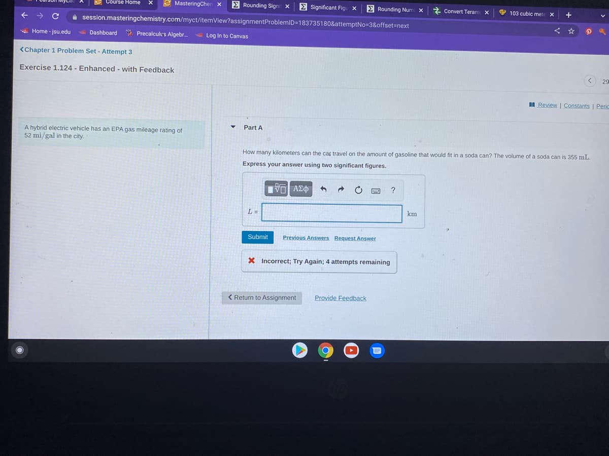 E Course Home
2 MasteringChen x
E Rounding Signi x
E Significant Figu x
E Rounding Num x
2 Convert Teram
9 103 cubic met
+
i session.masteringchemistry.com/myct/itemView?assignmentProblemID=183735180&attemptNo=3&offset=next
A Home - jsu.edu
Dashboard
* Precalculus Algebr.
Log In to Canvas
<Chapter 1 Problem Set - Attempt 3
Exercise 1.124 - Enhanced - with Feedback
< 29
I Review | Constants | Peric
Part A
A hybrid electric vehicle has an EPA gas mileage rating of
52 mi/gal in the city.
How many kilometers can the car travel on the amount of gasoline that would fit in a soda can? The volume of a soda can is 355 mL.
Express your answer using two significant figures.
?
L =
km
Submit
Previous Answers Request Answer
X Incorrect; Try Again; 4 attempts remaining
< Return to Assignment
Provide Feedback
