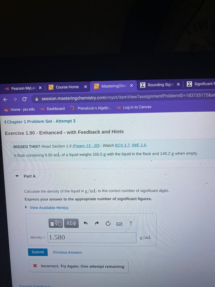 E Rounding Signif X
E Significant F
4Pearson MyLab x
e Course Home
MasteringChen x
session.masteringchemistry.com/myct/itemView?assignmentProblemID=183735175&at:
Dashboard Precalculus Algebr.
Log In to Canvas
* Home - jsu.edu
<Chapter 1 Problem Set - Attempt 3
Exercise 1.90 - Enhanced with Feedback and Hints
MISSED THIS? Read Section 1.6 (Pages 13 - 20); Watch KCV 1.7, IWE 1.6.
A flask containing 9.95 mL of a liquid weighs 155.5 g with the liquid in the flask and 149.2 g when empty.
Part A
Calculate the density of the liquid in g/mL to the correct number of significant digits.
Express your answer to the appropriate number of significant figures.
> View Available Hint(s)
density = 1.580
g/mL
Submit
Previous Answers
X Incorrect; Try Again; One attempt remaining
Provide Feedhack
