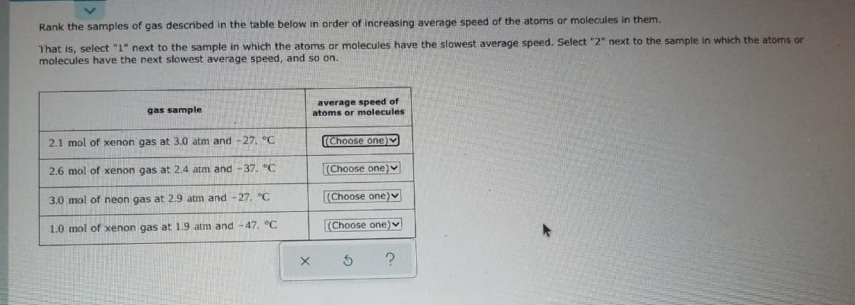 Rank the samples of gas described in the table below in order of increasing average speed of the atoms or molecules in them.
That is, select "1" next to the sample in which the atoms or molecules have the slowest average speed. Select "2" next to the sample in which the atoms or
molecules have the next slowest average speed, and so on.
average speed of
atoms or molecules
gas sample
2.1 mol of xenon gas at 3.0 atm and -27. °C
(Choose one)v
2.6 mol of xenon gas at 2.4 atm and -37. °C
(Choose one)
3.0 mol of neon gas at 2.9 atm and- 27. °C
(Choose one) v
1.0 mol of xenon gas at 1.9 atm and -47. °C
(Choose one)v
