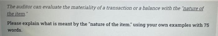 The auditor can evaluate the materiality of a transaction or a balance with the "nature of
the item"
Please explain what is meant by the "nature of the item." using your own examples with 75
words.
