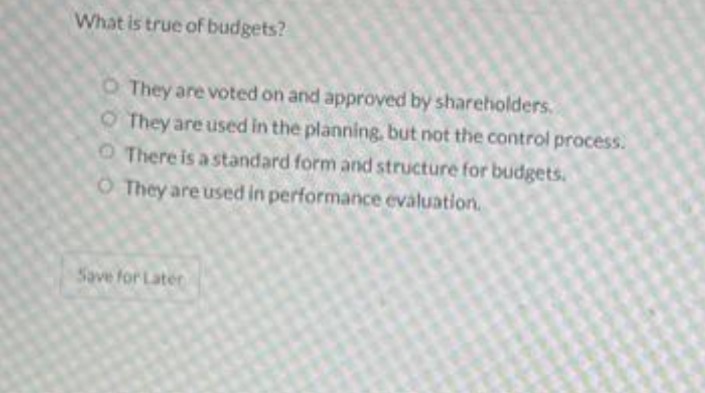 What is true of budgets?
O They are voted on and approved by shareholders.
OThey are used in the planning, but not the control process.
O There is a standard form and structure for budgets.
O They are used in performance evaluation.
Save for Later
